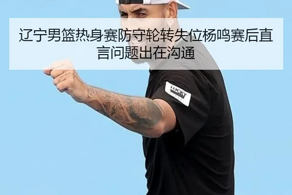辽宁男篮热身赛防守轮转失位杨鸣赛后直言问题出在沟通